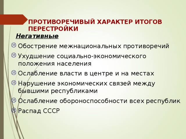 ПРОТИВОРЕЧИВЫЙ ХАРАКТЕР ИТОГОВ ПЕРЕСТРОЙКИ  Негативные Обострение межнациональных противоречий Ухудшение социально-экономического положения населения Ослабление власти в центре и на местах Нарушение экономических связей между бывшими республиками Ослабление обороноспособности всех республик Распад СССР 