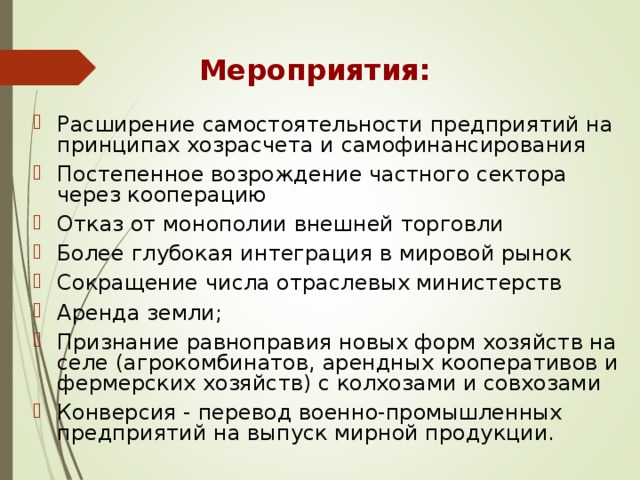 Мероприятия: Расширение самостоятельности предприятий на принципах хозрасчета и самофинансирования Постепенное возрождение частного сектора через кооперацию Отказ от монополии внешней торговли Более глубокая интеграция в мировой рынок Сокращение числа отраслевых министерств Аренда земли; Признание равноправия новых форм хозяйств на селе (агрокомбинатов, арендных кооперативов и фермерских хозяйств) с колхозами и совхозами Конверсия - перевод военно-промышленных предприятий на выпуск мирной продукции. 