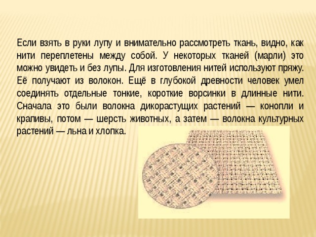 Если взять в руки лупу и внимательно рассмотреть ткань, видно, как нити переплетены между собой. У некоторых тканей (марли) это можно увидеть и без лупы. Для изготовления нитей используют пряжу. Её получают из волокон. Ещё в глубокой древности человек умел соединять отдельные тонкие, короткие ворсинки в длинные нити. Сначала это были волокна дикорастущих растений — конопли и крапивы, потом — шерсть животных, а затем — волокна культурных растений — льна и хлопка. 