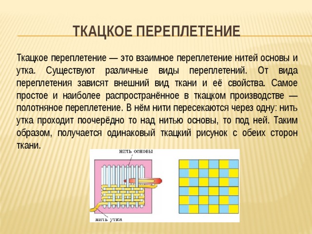 Ткацкое переплетение Ткацкое переплетение — это взаимное переплетение нитей основы и утка. Существуют различные виды переплетений. От вида переплетения зависят внешний вид ткани и её свойства. Самое простое и наиболее распространённое в ткацком производстве — полотняное переплетение. В нём нити пересекаются через одну: нить утка проходит поочерёдно то над нитью основы, то под ней. Таким образом, получается одинаковый ткацкий рисунок с обеих сторон ткани. 