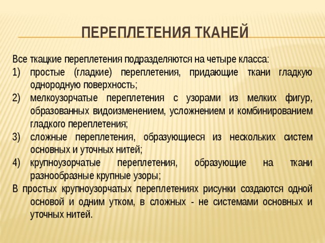 Переплетения тканей Все ткацкие переплетения подразделяются на четыре класса: простые (гладкие) переплетения, придающие ткани гладкую однородную поверхность; мелкоузорчатые переплетения с узорами из мелких фигур, образованных видоизменением, усложнением и комбинированием гладкого переплетения; сложные переплетения, образующиеся из нескольких систем основных и уточных нитей; крупноузорчатые переплетения, образующие на ткани разнообразные крупные узоры; В простых крупноузорчатых переплетениях рисунки создаются одной основой и одним утком, в сложных - не системами основных и уточных нитей. 