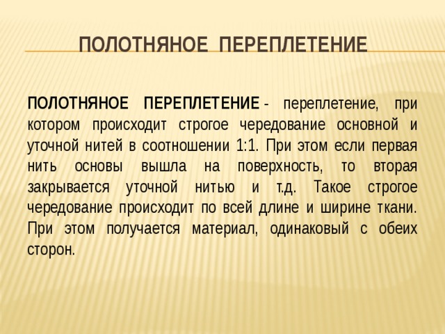 ПОЛОТНЯНОЕ ПЕРЕПЛЕТЕНИЕ    ПОЛОТНЯНОЕ ПЕРЕПЛЕТЕНИЕ  - переплетение, при котором происходит строгое чередование основной и уточной нитей в соотношении 1:1. При этом если первая нить основы вышла на поверхность, то вторая закрывается уточной нитью и т.д. Такое строгое чередование происходит по всей длине и ширине ткани. При этом получается материал, одинаковый с обеих сторон. 