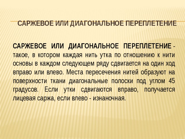 САРЖЕВОЕ ИЛИ ДИАГОНАЛЬНОЕ ПЕРЕПЛЕТЕНИЕ САРЖЕВОЕ ИЛИ ДИАГОНАЛЬНОЕ ПЕРЕПЛЕТЕНИЕ  - такое, в котором каждая нить утка по отношению к нити основы в каждом следующем ряду сдвигается на один ход вправо или влево. Места пересечения нитей образуют на поверхности ткани диагональные полоски под углом 45 градусов. Если утки сдвигаются вправо, получается лицевая саржа, если влево - изнаночная. 
