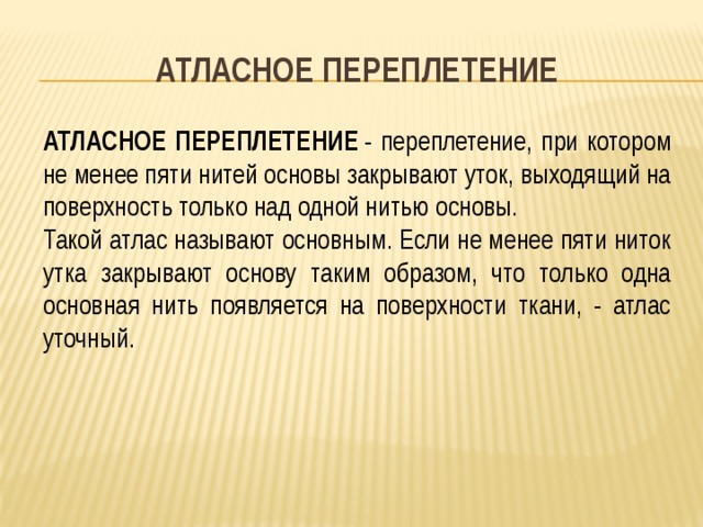 АТЛАСНОЕ ПЕРЕПЛЕТЕНИЕ АТЛАСНОЕ ПЕРЕПЛЕТЕНИЕ  - переплетение, при котором не менее пяти нитей основы закрывают уток, выходящий на поверхность только над одной нитью основы. Такой атлас называют основным. Если не менее пяти ниток утка закрывают основу таким образом, что только одна основная нить появляется на поверхности ткани, - атлас уточный.  