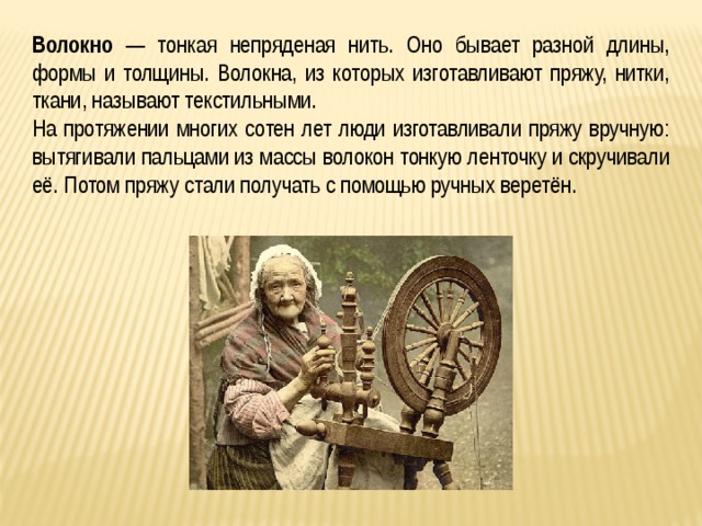 Волокно — тонкая непряденая нить. Оно бывает разной длины, формы и толщины. Волокна, из которых изготавливают пряжу, нитки, ткани, называют текстильными. На протяжении многих сотен лет люди изготавливали пряжу вручную: вытягивали пальцами из массы волокон тонкую ленточку и скручивали её. Потом пряжу стали получать с помощью ручных веретён. 