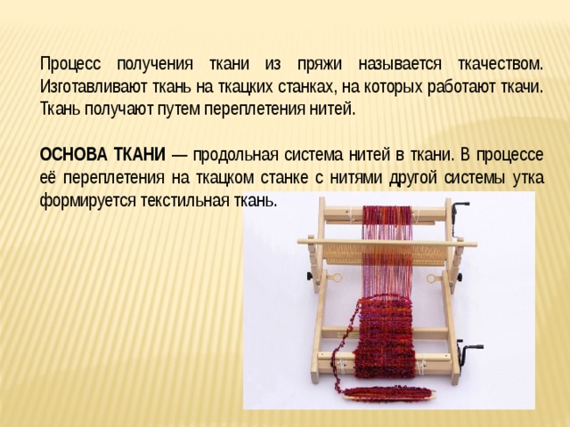 Процесс получения ткани из пряжи называется ткачеством. Изготавливают ткань на ткацких станках, на которых работают ткачи. Ткань получают путем переплетения нитей. ОСНОВА ТКАНИ — продольная система нитей в ткани. В процессе её переплетения на ткацком станке с нитями другой системы утка формируется текстильная ткань. 