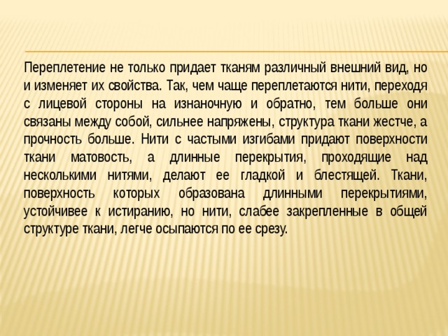Переплетение не только придает тканям различный внешний вид, но и изменяет их свойства. Так, чем чаще переплетаются нити, переходя с лицевой стороны на изнаночную и обратно, тем больше они связаны между собой, сильнее напряжены, структура ткани жестче, а прочность больше. Нити с частыми изгибами придают поверхности ткани матовость, а длинные перекрытия, проходящие над несколькими нитями, делают ее гладкой и блестящей. Ткани, поверхность которых образована длинными перекрытиями, устойчивее к истиранию, но нити, слабее закрепленные в общей структуре ткани, легче осыпаются по ее срезу. 