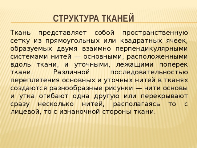 Структура тканей Ткань представляет собой пространственную сетку из прямоугольных или квадратных ячеек, образуемых двумя взаимно перпендикулярными системами нитей — основными, расположенными вдоль ткани, и уточными, лежащими поперек ткани. Различной последовательностью переплетения основных и уточных нитей в тканях создаются разнообразные рисунки — нити основы и утка огибают одна другую или перекрывают сразу несколько нитей, располагаясь то с лицевой, то с изнаночной стороны ткани. 