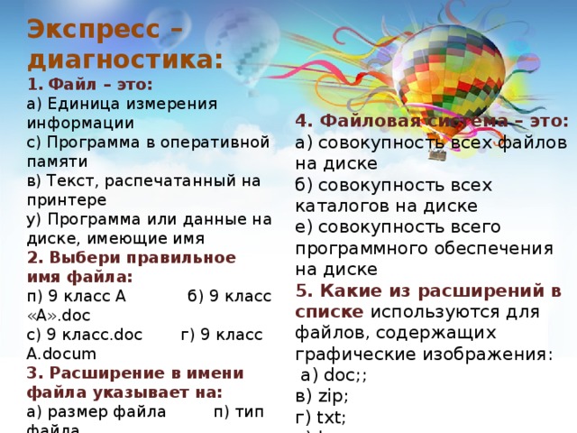 Экспресс – диагностика: Файл – это: а) Единица измерения информации с) Программа в оперативной памяти в) Текст, распечатанный на принтере у) Программа или данные на диске, имеющие имя 2. Выбери правильное имя файла: п) 9 класс А б) 9 класс «А».doc с) 9 класс.doc  г) 9 класс А.docum 3. Расширение в имени файла  указывает на: а) размер файла п) тип файла   у) атрибут файла с) параметр файла 4. Файловая система – это: а) совокупность всех файлов на диске б) совокупность всех каталогов на диске е) совокупность всего программного обеспечения на диске 5. Какие из расширений в списке используются для файлов, содержащих графические изображения:  a) doc;; в) zip; г) txt; х) bmp. 