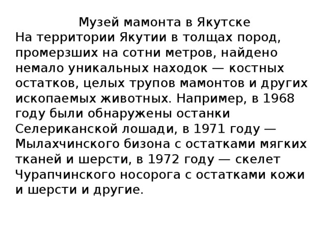 Музей мамонта в Якутске На территории Якутии в толщах пород, промерзших на сотни метров, найдено немало уникальных находок — костных остатков, целых трупов мамонтов и других ископаемых животных. Например, в 1968 году были обнаружены останки Селериканской лошади, в 1971 году — Мылахчинского бизона с остатками мягких тканей и шерсти, в 1972 году — скелет Чурапчинского носорога с остатками кожи и шерсти и другие. 