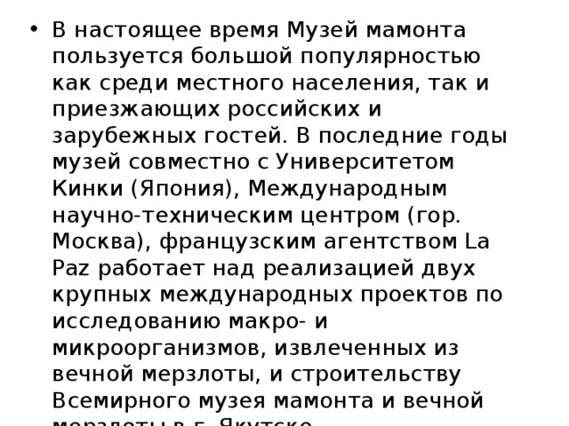 В настоящее время Музей мамонта пользуется большой популярностью как среди местного населения, так и приезжающих российских и зарубежных гостей. В последние годы музей совместно с Университетом Кинки (Япония), Международным научно-техническим центром (гор. Москва), французским агентством La Paz работает над реализацией двух крупных международных проектов по исследованию макро- и микроорганизмов, извлеченных из вечной мерзлоты, и строительству Всемирного музея мамонта и вечной мерзлоты в г. Якутске. 
