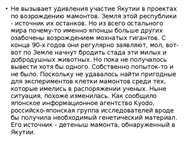 Не вызывает удивления участие Якутии в проектах по возрождению мамонтов. Земля этой республики - источник их останков. Но из всего остального мира почему-то именно японцы больше других озабочены возрождением мохнатых гигантов. С конца 90-х годов они регулярно заявляют, мол, вот-вот по Земле начнут бродить стада эти милых и добродушных животных. Но пока не получалось вывести хотя бы одного. Собственно попыток-то и не было. Поскольку не удавалось найти пригодные для экспериментов клетки мамонтов среди тех, которые имелись в распоряжении ученых. Ныне ситуация, похоже изменилась. Как сообщило японское информационное агентство Kyodo, российско-японская группа исследователей вроде бы получила необходимый генетический материал. Его источник - детеныш мамонта, обнаруженный в Якутии. 