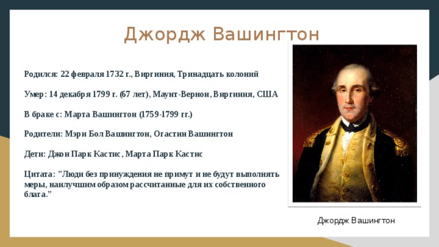 Джордж Вашингтон  Родился: 22 февраля 1732 г., Виргиния, Тринадцать колоний Умер: 14 декабря 1799 г. (67 лет), Маунт-Вернон, Виргиния, США В браке с: Марта Вашингтон (1759-1799 гг.) Родители: Мэри Бол Вашингтон, Огастин Вашингтон Дети: Джон Парк Кастис, Марта Парк Кастис Цитата: ”Люди без принуждения не примут и не будут выполнять меры, наилучшим образом рассчитанные для их собственного блага.” Джордж Вашингтон 