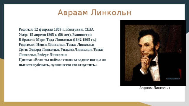 Авраам Линкольн Родился: 12 февраля 1809 г., Кентукки, США Умер: 15 апреля 1865 г. (56 лет), Вашингтон В браке с: Мэри Тодд Линкольн (1842-1865 гг.) Родители: Нэнси Линкольн, Томас Линкольн Дети: Эдвард Линкольн, Уильям Линкольн, Томас Линкольн, Роберт Линкольн Цитата: «Если ты поймал слона за задние ноги, а он пытается убежать, лучше всего его отпустить.» Авраам Линкольн 