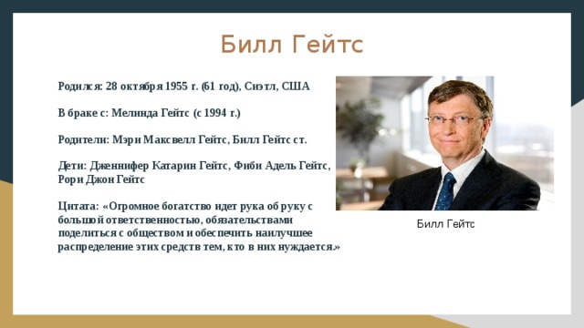 Билл Гейтс Родился: 28 октября 1955 г. (61 год), Сиэтл, США В браке с: Мелинда Гейтс (с 1994 г.) Родители: Мэри Максвелл Гейтс, Билл Гейтс ст. Дети: Дженнифер Катарин Гейтс, Фиби Адель Гейтс, Рори Джон Гейтс Цитата: «Огромное богатство идет рука об руку с большой ответственностью, обязательствами поделиться с обществом и обеспечить наилучшее распределение этих средств тем, кто в них нуждается.» Билл Гейтс 