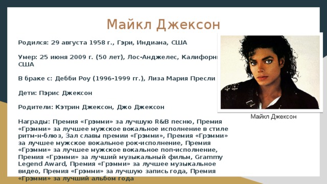Майкл Джексон Родился: 29 августа 1958 г., Гэри, Индиана, США Умер: 25 июня 2009 г. (50 лет), Лос-Анджелес, Калифорния, США В браке с: Дебби Роу (1996-1999 гг.), Лиза Мария Пресли Дети: Пэрис Джексон Родители: Кэтрин Джексон, Джо Джексон Награды: Премия «Грэмми» за лучшую R&B песню, Премия «Грэмми» за лучшее мужское вокальное исполнение в стиле ритм-н-блюз, Зал славы премии «Грэмми», Премия «Грэмми» за лучшее мужское вокальное рок-исполнение, Премия «Грэмми» за лучшее мужское вокальное поп-исполнение, Премия «Грэмми» за лучший музыкальный фильм, Grammy Legend Award, Премия «Грэмми» за лучшее музыкальное видео, Премия «Грэмми» за лучшую запись года, Премия «Грэмми» за лучший альбом года Майкл Джексон 