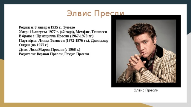 Элвис Пресли Родился: 8 января 1935 г., Тупело Умер: 16 августа 1977 г. (42 года), Мемфис, Теннесси В браке с: Присцилла Пресли (1967-1973 гг.) Партнёры: Линда Томпсон (1972-1976 гг.), Джинджер Олден (по 1977 г.) Дети: Лиза Мария Пресли (с 1968 г.) Родители: Вернон Пресли, Глэдис Пресли  Элвис Пресли 
