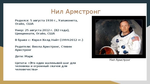 Нил Армстронг Родился: 5 августа 1930 г., Уапаконета, Огайо, США Умер: 25 августа 2012 г. (82 года), Цинциннати, Огайо, США В браке с: Кэрол Хелд Найт (1994-2012 гг.) Родители: Виола Армстронг, Стивен Армстронг Дети: Марк Цитата: «Это один маленький шаг для человека и огромный скачок для человечества» Нил Армстронг 