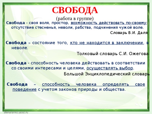 Свобода (работа в группе)  Свобода  - своя воля, простор, возможность действовать по-своему ; отсутствие стесненья, неволи, рабства, подчинения чужой воле. Словарь В.И. Даля Свобода – состояние того, кто не находится в заключении , в неволе. Толковый словарь С.И. Ожегова Свобода - способность человека действовать в соответствии со своими интересами и целями, осуществлять выбор . Большой Энциклопедический словарь Свобода – способность человека определять свое поведение с учетом законов природы и общества.