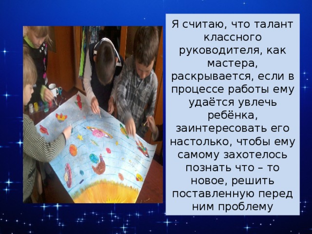 Я считаю, что талант классного руководителя, как мастера, раскрывается, если в процессе работы ему удаётся увлечь ребёнка, заинтересовать его настолько, чтобы ему самому захотелось познать что – то новое, решить поставленную перед ним проблему 