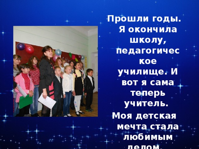 Прошли годы. Я окончила школу, педагогическое училище. И вот я сама теперь учитель. Моя детская мечта стала любимым делом. 