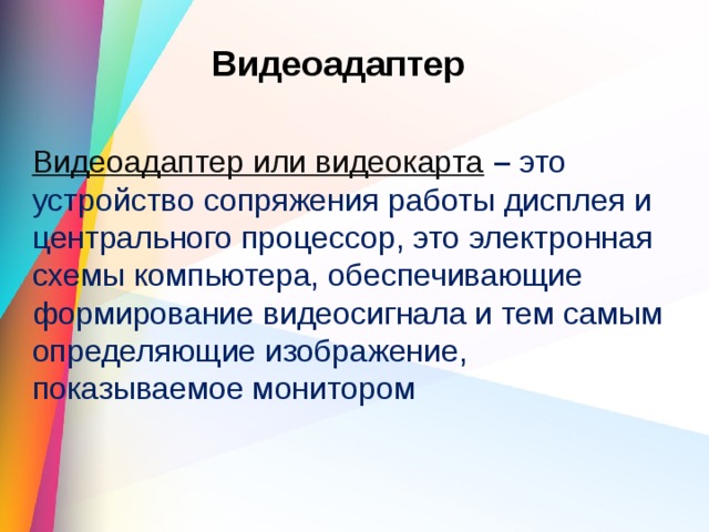 Видеоадаптер Видеоадаптер или видеокарта   –  это устройство сопряжения работы дисплея и центрального процессор, это электронная схемы компьютера, обеспечивающие формирование видеосигнала и тем самым определяющие изображение, показываемое монитором 