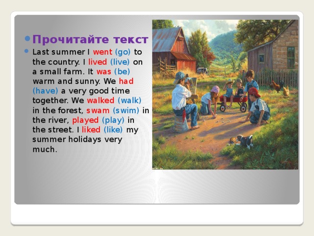 Прочитайте текст Last summer I went (go) to the country. I lived  (live) on a small farm. It was  (be) warm and sunny. We had  (have) a very good time together. We walked (walk) in the forest, swam  (swim) in the river, played  (play) in the street. I liked  (like) my summer holidays very much. 