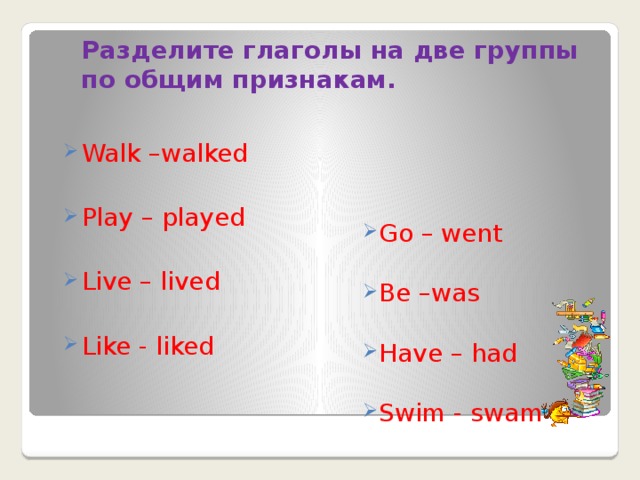 Разделите глаголы на две группы по общим признакам.   Walk –walked Play – played Live – lived Like - liked Go – went Be –was Have – had Swim - swam  