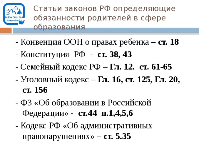 Статьи законов РФ определяющие обязанности родителей в сфере образования - Конвенция ООН о правах ребенка – ст. 18 - Конституция РФ - ст. 38, 43 - Семейный кодекс РФ – Гл. 12. ст. 61-65 - Уголовный кодекс – Гл. 16, ст. 125, Гл. 20, ст. 156 - ФЗ «Об образовании в Российской Федерации» - ст.44 п.1,4,5,6 - Кодекс РФ «Об административных правонарушениях» – ст. 5.35    