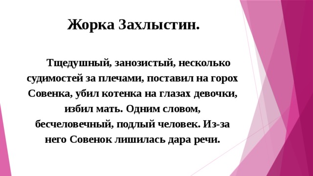Жорка Захлыстин.    Тщедушный, занозистый, несколько судимостей за плечами, поставил на горох Совенка, убил котенка на глазах девочки, избил мать. Одним словом, бесчеловечный, подлый человек. Из-за него Совенок лишилась дара речи. 