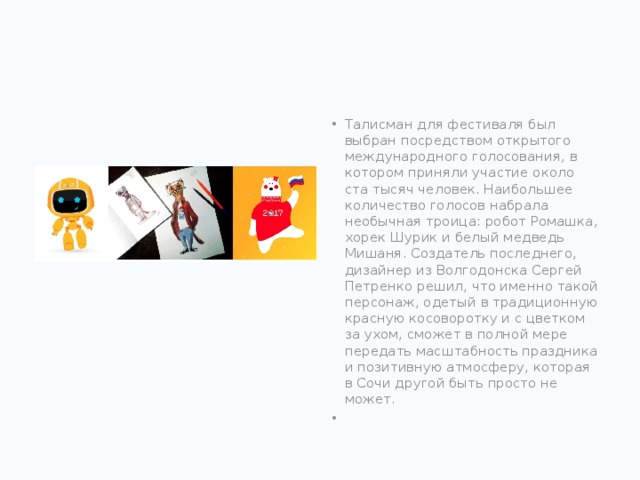 Талисман для фестиваля был выбран посредством открытого международного голосования, в котором приняли участие около ста тысяч человек. Наибольшее количество голосов набрала необычная троица: робот Ромашка, хорек Шурик и белый медведь Мишаня. Создатель последнего, дизайнер из Волгодонска Сергей Петренко решил, что именно такой персонаж, одетый в традиционную красную косоворотку и с цветком за ухом, сможет в полной мере передать масштабность праздника и позитивную атмосферу, которая в Сочи другой быть просто не может.  