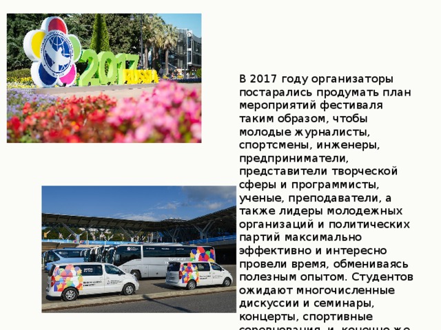В 2017 году организаторы постарались продумать план мероприятий фестиваля таким образом, чтобы молодые журналисты, спортсмены, инженеры, предприниматели, представители творческой сферы и программисты, ученые, преподаватели, а также лидеры молодежных организаций и политических партий максимально эффективно и интересно провели время, обмениваясь полезным опытом. Студентов ожидают многочисленные дискуссии и семинары, концерты, спортивные соревнования, и, конечно же, масштабные празднества.