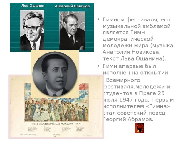 Гимном фестиваля, его музыкальной эмблемой является Гимн демократической молодежи мира (музыка Анатолия Новикова, текст Льва Ошанина). Гимн впервые был исполнен на открытии I Всемирного фестиваля.молодежи и студентов в Праге 25 июля 1947 года. Первым исполнителем «Гимна» стал советский певец Георгий Абрамов.