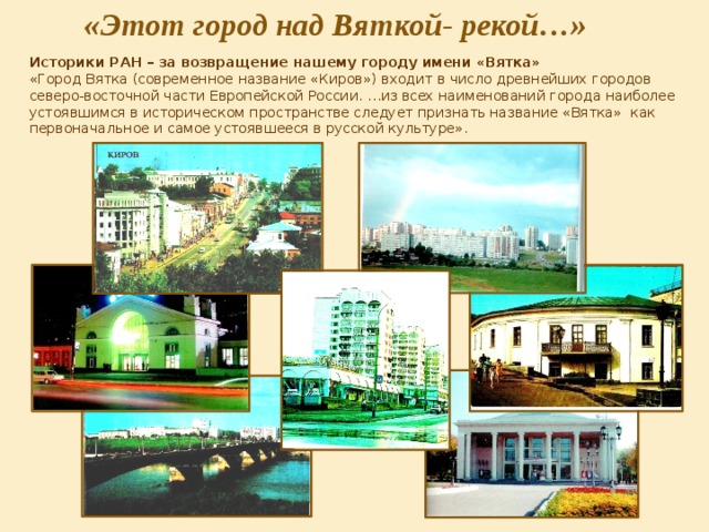 «Этот город над Вяткой- рекой…» Историки РАН – за возвращение нашему городу имени «Вятка» «Город Вятка (современное название «Киров») входит в число древнейших городов северо-восточной части Европейской России. …из всех наименований города наиболее устоявшимся в историческом пространстве следует признать название «Вятка» как первоначальное и самое устоявшееся в русской культуре». 
