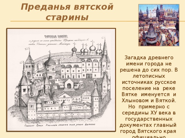 Преданья вятской старины . Загадка древнего имени города не решена до сих пор. В летописных источниках русское поселение на реке Вятке именуется и Хлыновом и Вяткой. Но примерно с середины ХУ века в государственных документах главный город Вятского края официально называют Хлыновом . 