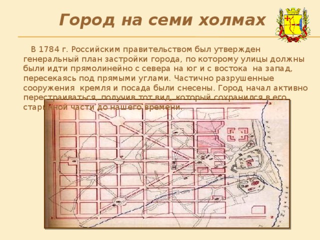 Город на семи холмах  В 1784 г. Российским правительством был утвержден генеральный план застройки города, по которому улицы должны были идти прямолинейно с севера на юг и с востока на запад, пересекаясь под прямыми углами. Частично разрушенные сооружения кремля и посада были снесены. Город начал активно перестраиваться, получив тот вид, который сохранился в его старинной части до нашего времени. 