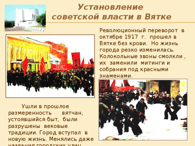 Установление  советской власти в Вятке Революционный переворот в октябре 1917 г. прошел в Вятке без крови. Но жизнь города резко изменилась. Колокольные звоны смолкли , их заменили митинги и собрания под красными знаменами . После Октябрьской революции дольные улицы (с севера на юг) стали называться: Казанская – Большевиков, Николаевская – Ленина, Царевская –Свободы, Всехсятская _ Дерендяева, Владимирская - К.Маркса, Гласисная – Октябрьский проспект; а поперечные (с востока на запад): Спасская - Дрелевского, Бутырская – Маклина, Копанская – Герцена, Луковицкая – Профсоюзная, Богословская – Советская, Острожная – Мопра, Московская – Комунны.  Ушли в прошлое размеренность вятчан, устоявшийся быт, были разрушены вековые традиции. Город вступал в новую жизнь. Менялись даже названия городских улиц.  