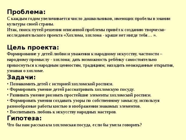 Проблема: С каждым годом увеличивается число дошкольников, имеющих пробелы в знании культуры своей страны.  Итак, поиск путей решения описанной проблемы привёл к созданию творческо-исследовательского проекта «Хохлома, хохлома - краше нет нигде тебя… ».  Цель проекта: Формирование у детей любви и уважения к народному искусству, частности – народному промыслу - хохлома; дать возможность ребёнку самостоятельно прикоснуться к народным ценностям, традициям; находить неожиданные открытия, узнавая о хохломе.  Задачи: • Познакомить детей с историей хохломской росписи. • Формировать умение детей рассматривать хохломскую посуду. • Развивать умение рисовать простейшие элементы хохломской росписи. • Формировать умения создавать узоры по собственному замыслу, используя разнообразные работы кистью в изображении знакомых элементов. • Воспитывать любовь к искусству народных мастеров. Гипотеза: Что бы нам рассказала хохломская посуда, если бы умела говорить? 