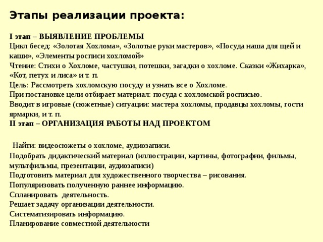 Этапы реализации проекта:   I этап – ВЫЯВЛЕНИЕ ПРОБЛЕМЫ Цикл бесед: «Золотая Хохлома», «Золотые руки мастеров», «Посуда наша для щей и каши», «Элементы росписи хохломой»  Чтение: Стихи о Хохломе, частушки, потешки, загадки о хохломе. Сказки «Жихарка», «Кот, петух и лиса» и т. п.  Цель: Рассмотреть хохломскую посуду и узнать все о Хохломе.  При постановке цели отбирает материал: посуда с хохломской росписью.  Вводит в игровые (сюжетные) ситуации: мастера хохломы, продавцы хохломы, гости ярмарки, и т. п. II этап – ОРГАНИЗАЦИЯ РАБОТЫ НАД ПРОЕКТОМ    Найти: видеосюжеты о хохломе, аудиозаписи.  Подобрать дидактический материал (иллюстрации, картины, фотографии, фильмы, мультфильмы, презентации, аудиозаписи)  Подготовить материал для художественного творчества – рисования.  Популяризовать полученную раннее информацию.  Спланировать деятельность.  Решает задачу организации деятельности.  Систематизировать информацию.  Планирование совместной деятельности      