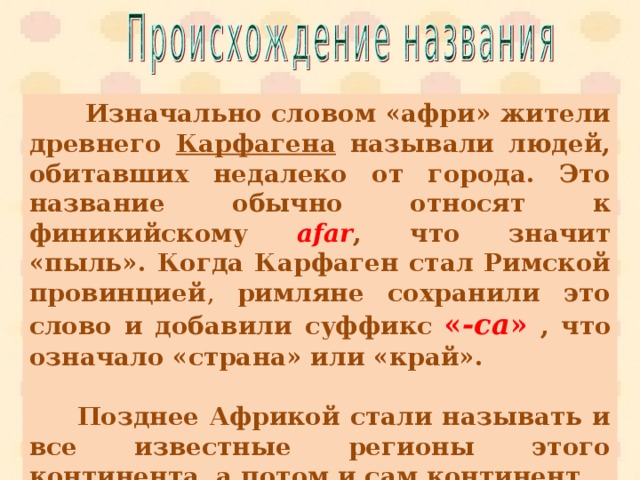  Изначально словом «афри» жители древнего Карфагена называли людей, обитавших недалеко от города. Это название обычно относят к финикийскому afar , что значит «пыль». Когда Карфаген стал Римской провинцией , римляне сохранили это слово и добавили суффикс  « -ca »  , что означало «страна» или «край».    Позднее Африкой стали называть и все известные регионы этого континента, а потом и сам континент. 
