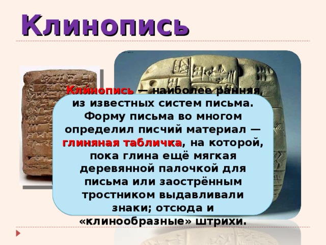 Клинопись Кли́нопись  — наиболее ранняя из известных систем письма. Форму письма во многом определил писчий материал — глиняная табличка , на которой, пока глина ещё мягкая деревянной палочкой для письма или заострённым тростником выдавливали знаки; отсюда и «клинообразные» штрихи. 