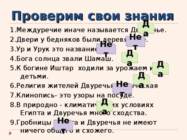Проверим свои знания Да 1.Междуречие иначе называется Двуречье. 2.Двери у бедняков были деревянные. 3.Ур и Урук это название рек. 4.Бога солнца звали Шамаш. 5.К богине Иштар ходили за урожаем и детьми. 6.Религия жителей Двуречья - языческая 7.Клинопись- это узоры на посуде. 8.В природно - климатических условиях Египта и Двуречья много сходства. 9.Гробницы Египта и Двуречья не имеют ничего общего и схожего. Нет Нет Да Да Да Нет Да Нет 
