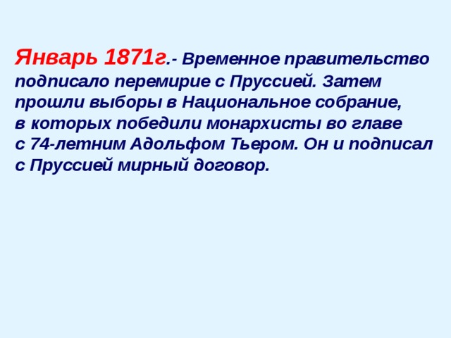 Январь 1871г .- Временное правительство подписало перемирие с Пруссией. Затем прошли выборы в Национальное собрание, в которых победили монархисты во главе с 74-летним Адольфом Тьером. Он и подписал с Пруссией мирный договор.  
