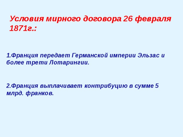 Условия мирного договора 26 февраля 1871г.:   1.Франция передает Германской империи Эльзас и более трети Лотарингии.   2.Франция выплачивает контрибуцию в сумме 5 млрд. франков. 