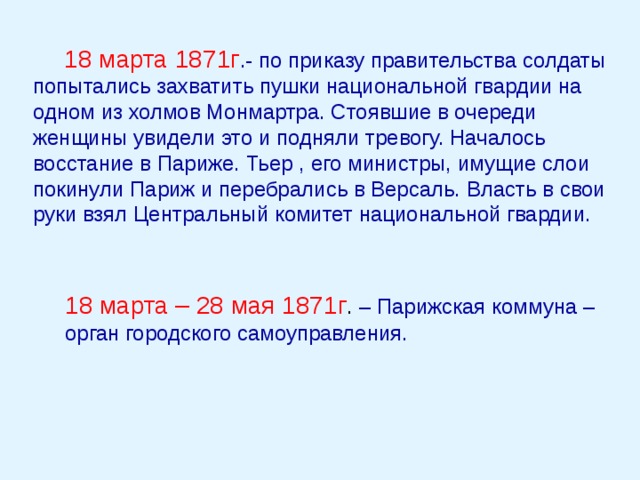 18 марта 1871г .- по приказу правительства солдаты попытались захватить пушки национальной гвардии на одном из холмов Монмартра. Стоявшие в очереди женщины увидели это и подняли тревогу. Началось восстание в Париже. Тьер , его министры, имущие слои покинули Париж и перебрались в Версаль. Власть в свои руки взял Центральный комитет национальной гвардии. 18 марта – 28 мая 1871г . – Парижская коммуна – орган городского самоуправления. 