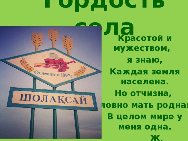 Гордость села Красотой и мужеством, я знаю, Каждая земля населена. Но отчизна, словно мать родная, В целом мире у меня одна.  Ж. Молдагалиев 