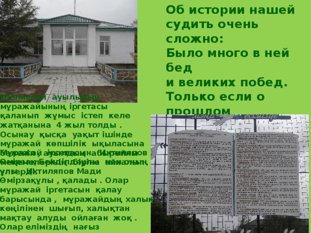 Об истории нашей судить очень сложно: Было много в ней бед и великих побед. Только если о прошлом у нас знаний нет, То вперёд продвигаться  селу невозможно. Шолақсай ауылының мұражайының іргетасы қаланып жұмыс істеп келе жатқанына 4 жыл толды . Осынау қысқа уақыт ішінде мұражай көпшілік ықыласына бөленіп , ауылдың абыройлы мекемелерінің біріне айналып үлгерді. Мұражай іргетасын Ихтиляпов Өмірзақ Бекділдәұлы мен оның ұлы , Ихтиляпов Мади Өмірзақұлы , қалады . Олар мұражай іргетасын қалау барысында , мұражайдың халық көңілінен шығып, халықтан мақтау алуды ойлаған жоқ . Олар еліміздің нағыз азаматтары ретінде , туған жер жайлы кішігірім естеліктер жиналар орынның керек екендігін ғана ойлады .  