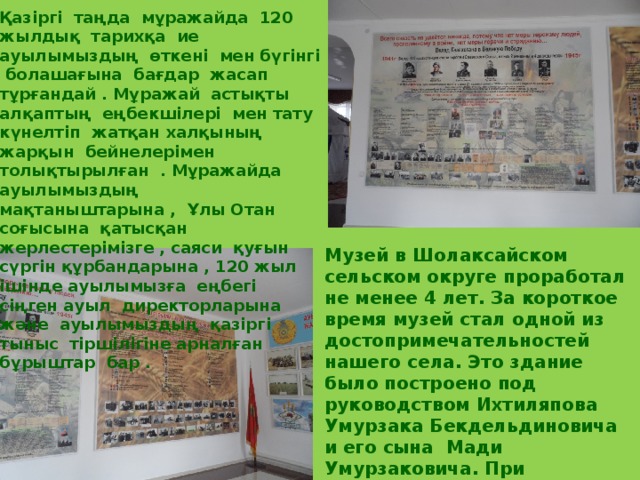 Қазіргі таңда мұражайда 120 жылдық тарихқа ие ауылымыздың өткені мен бүгінгі болашағына бағдар жасап тұрғандай . Мұражай астықты алқаптың еңбекшілері мен тату күнелтіп жатқан халқының жарқын бейнелерімен толықтырылған . Мұражайда ауылымыздың мақтаныштарына , Ұлы Отан соғысына қатысқан жерлестерімізге , саяси қуғын сүргін құрбандарына , 120 жыл ішінде ауылымызға еңбегі сіңген ауыл директорларына және ауылымыздың қазіргі тыныс тіршілігіне арналған бұрыштар бар . Музей в Шолаксайском сельском округе проработал не менее 4 лет. За короткое время музей стал одной из достопримечательностей нашего села. Это здание было построено под руководством Ихтиляпова Умурзака Бекдельдиновича и его сына Мади Умурзаковича. При строительстве музея они не рассчитывали на похвалу односельчан, их целью было оставить память о прошлом на родной земле. 