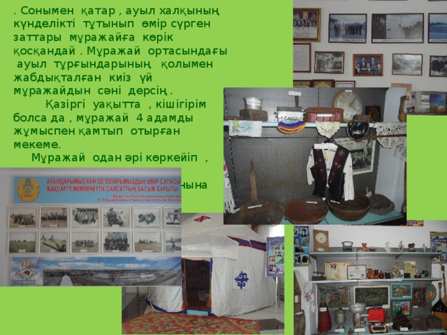 . Сонымен қатар , ауыл халқының күнделікті тұтынып өмір сүрген заттары мұражайға көрік қосқандай . Мұражай ортасындағы ауыл тұрғындарының қолымен жабдықталған киіз үй мұражайдын сәні дерсің .  Қазіргі уақытта , кішігірім болса да , мұражай 4 адамды жұмыспен қамтып отырған мекеме.  Мұражай одан әрі көркейіп , ауыл халқының ғана емес қонақтардың да сүйікті орнына айналуын күш салынуда . 