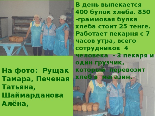 В день выпекается 400 булок хлеба. 850 -граммовая булка хлеба стоит 25 тенге. Работает пекарня с 7 часов утра, всего сотрудников 4 человека - 3 пекаря и один грузчик, который перевозит хлеб в магазин.  На фото: Рущак Тамара, Печеная Татьяна, Шаймарданова Алёна, 